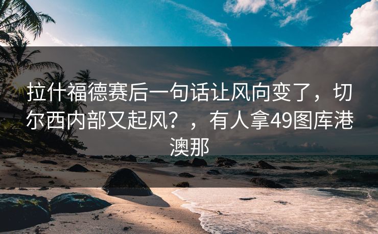 拉什福德赛后一句话让风向变了，切尔西内部又起风？，有人拿49图库港澳那