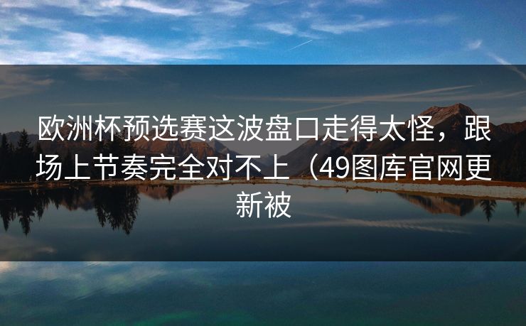 欧洲杯预选赛这波盘口走得太怪，跟场上节奏完全对不上（49图库官网更新被