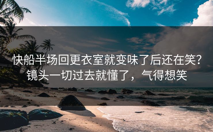 快船半场回更衣室就变味了后还在笑？镜头一切过去就懂了，气得想笑