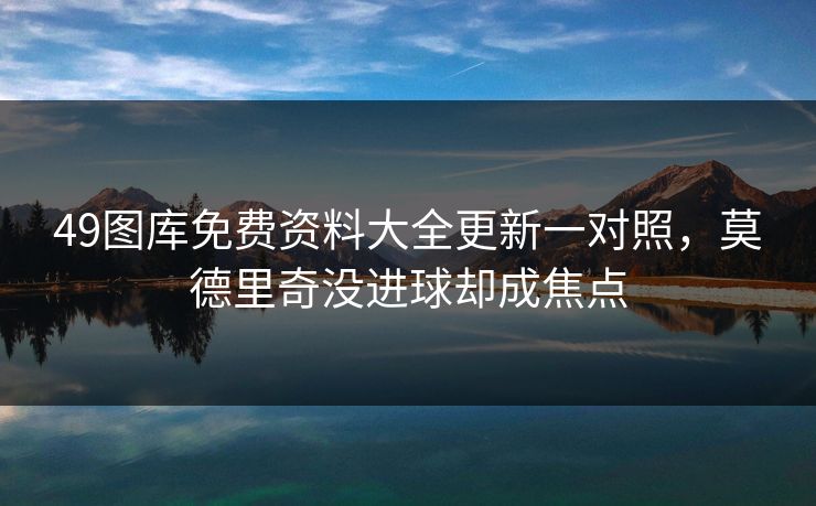 49图库免费资料大全更新一对照，莫德里奇没进球却成焦点