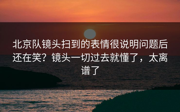 北京队镜头扫到的表情很说明问题后还在笑？镜头一切过去就懂了，太离谱了