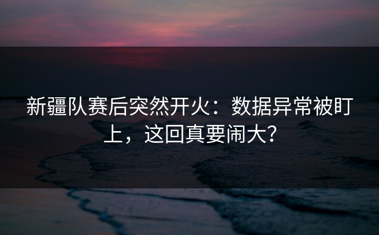 新疆队赛后突然开火：数据异常被盯上，这回真要闹大？