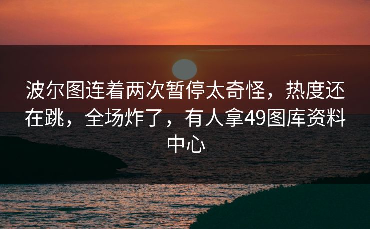 波尔图连着两次暂停太奇怪，热度还在跳，全场炸了，有人拿49图库资料中心