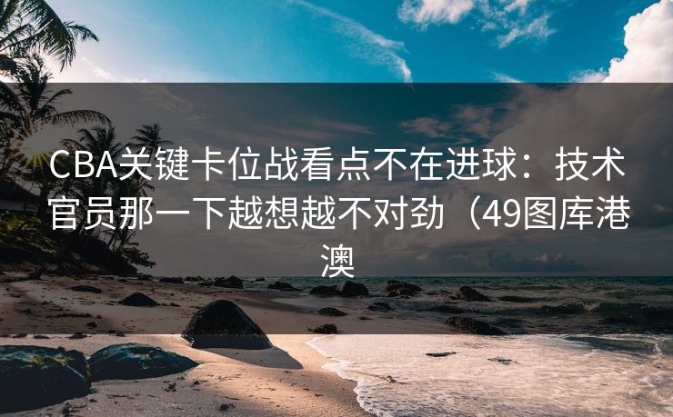 CBA关键卡位战看点不在进球：技术官员那一下越想越不对劲（49图库港澳