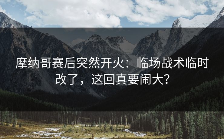 摩纳哥赛后突然开火：临场战术临时改了，这回真要闹大？