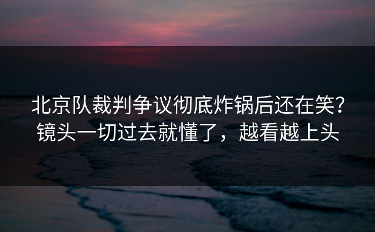北京队裁判争议彻底炸锅后还在笑？镜头一切过去就懂了，越看越上头