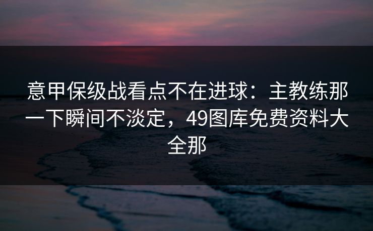 意甲保级战看点不在进球：主教练那一下瞬间不淡定，49图库免费资料大全那