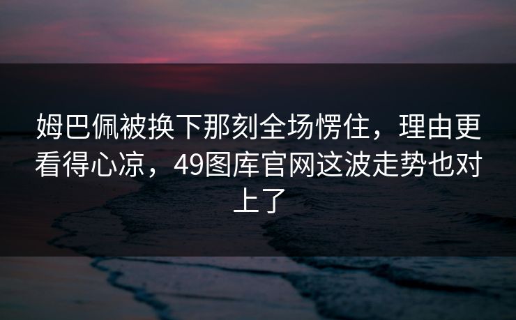 姆巴佩被换下那刻全场愣住，理由更看得心凉，49图库官网这波走势也对上了
