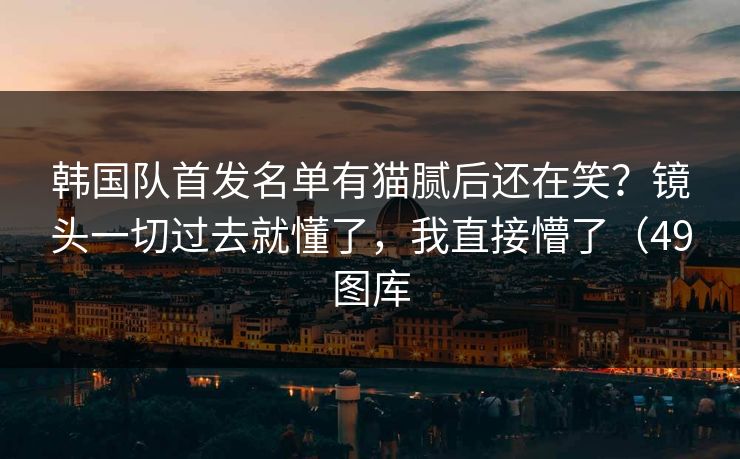 韩国队首发名单有猫腻后还在笑？镜头一切过去就懂了，我直接懵了（49图库
