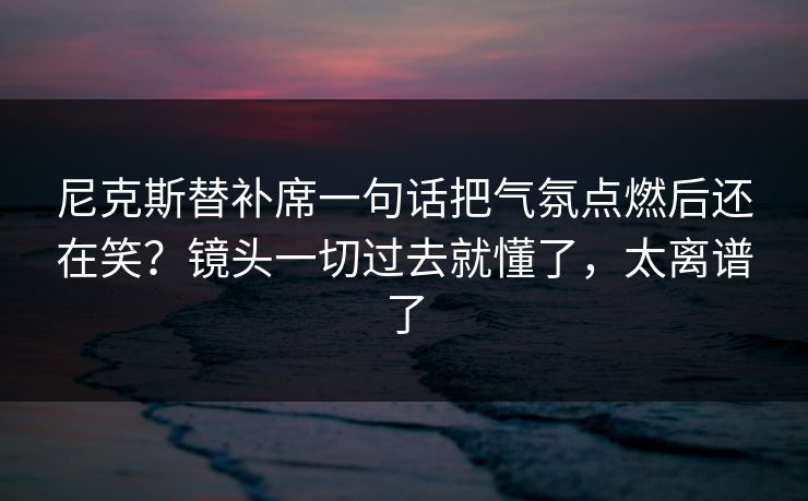 尼克斯替补席一句话把气氛点燃后还在笑?镜头一切过去就懂了,太离谱了