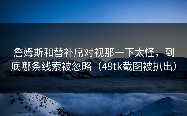 詹姆斯和替补席对视那一下太怪,到底哪条线索被忽略(49tk截图被扒出)