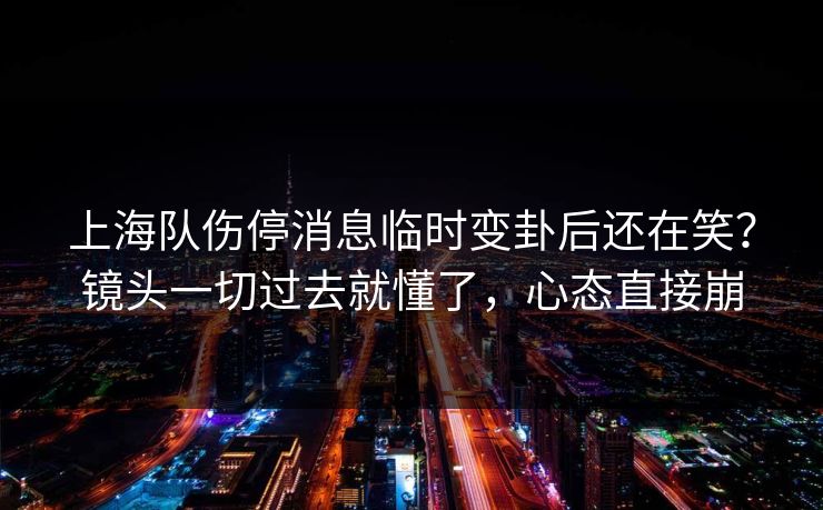 上海队伤停消息临时变卦后还在笑?镜头一切过去就懂了,心态直接崩