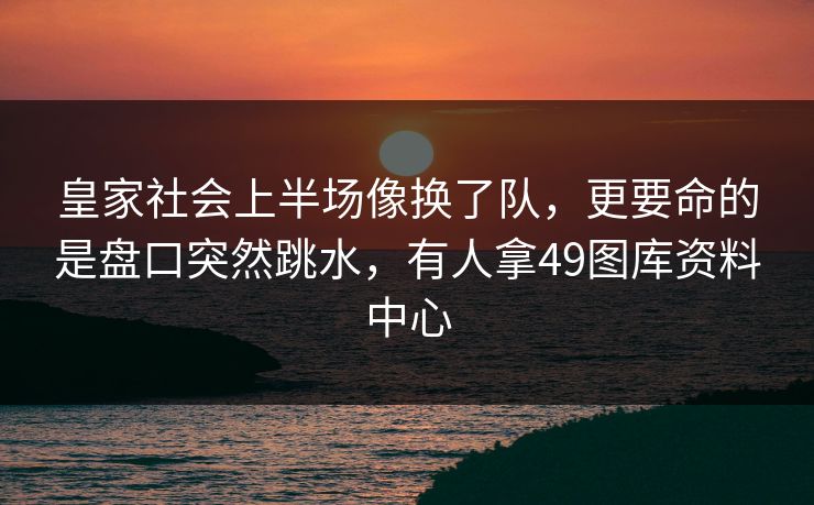 皇家社会上半场像换了队,更要命的是盘口突然跳水,有人拿49图库资料中心
