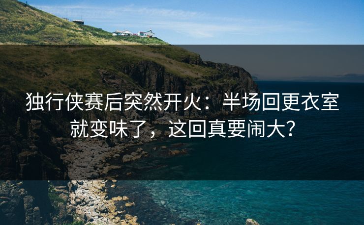 独行侠赛后突然开火：半场回更衣室就变味了，这回真要闹大？