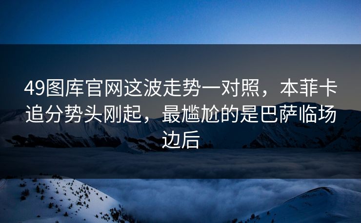 49图库官网这波走势一对照，本菲卡追分势头刚起，最尴尬的是巴萨临场边后