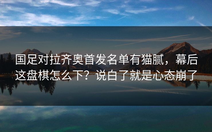 国足对拉齐奥首发名单有猫腻，幕后这盘棋怎么下？说白了就是心态崩了