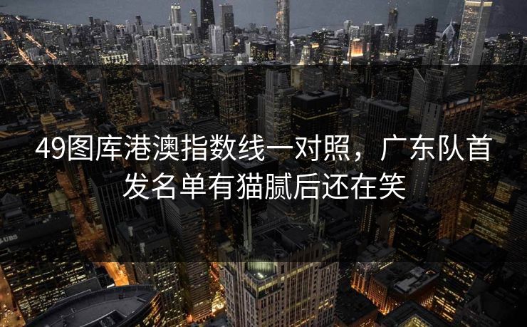 49图库港澳指数线一对照，广东队首发名单有猫腻后还在笑