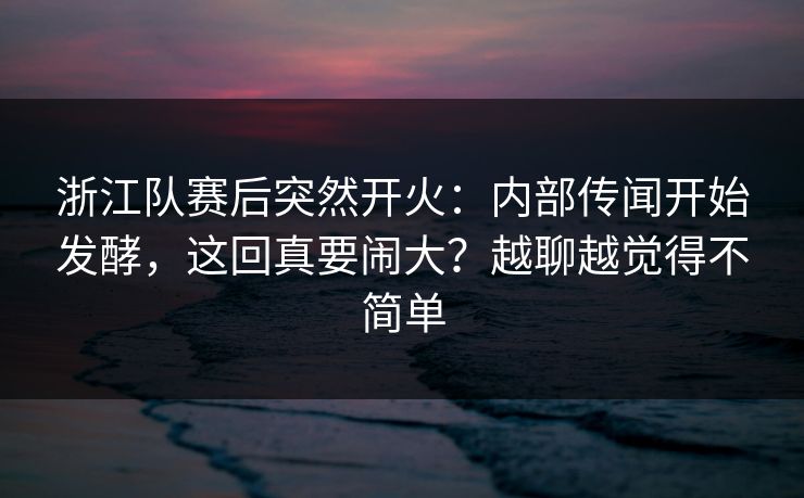 浙江队赛后突然开火：内部传闻开始发酵，这回真要闹大？越聊越觉得不简单