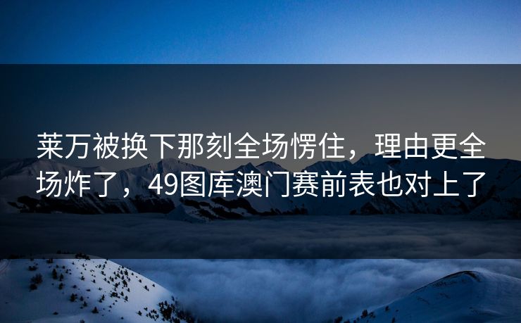 莱万被换下那刻全场愣住，理由更全场炸了，49图库澳门赛前表也对上了