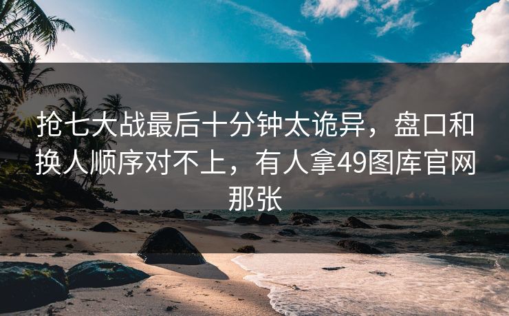 抢七大战最后十分钟太诡异，盘口和换人顺序对不上，有人拿49图库官网那张