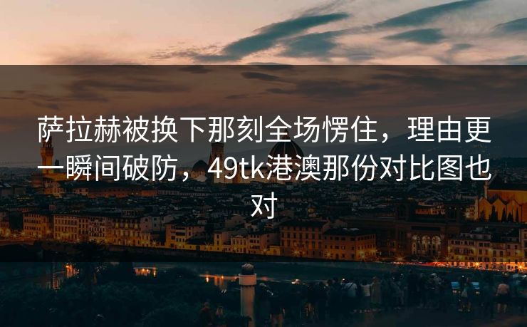 萨拉赫被换下那刻全场愣住，理由更一瞬间破防，49tk港澳那份对比图也对