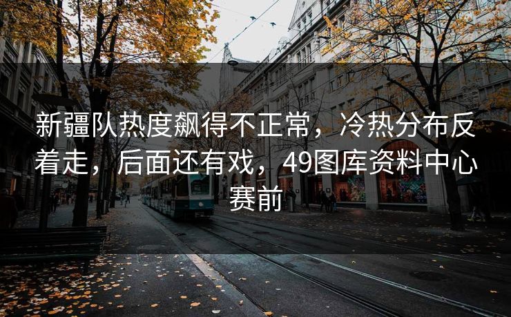 新疆队热度飙得不正常，冷热分布反着走，后面还有戏，49图库资料中心赛前