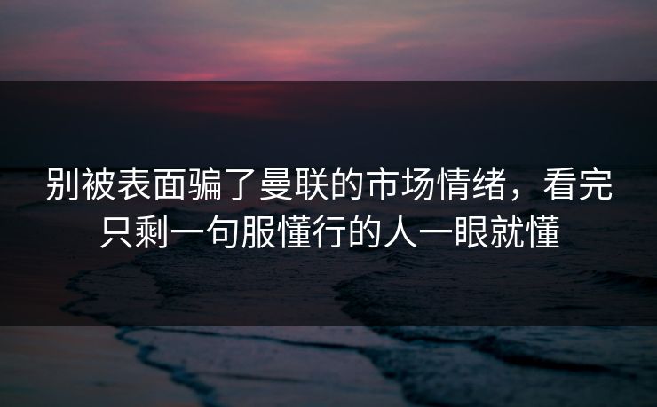 别被表面骗了曼联的市场情绪，看完只剩一句服懂行的人一眼就懂