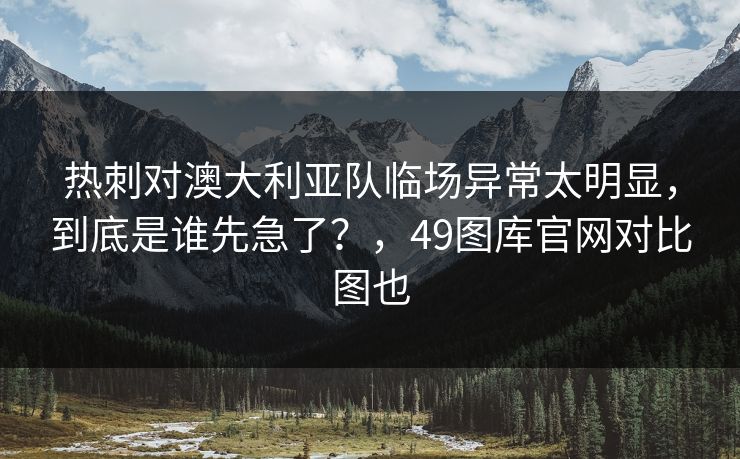 热刺对澳大利亚队临场异常太明显，到底是谁先急了？，49图库官网对比图也