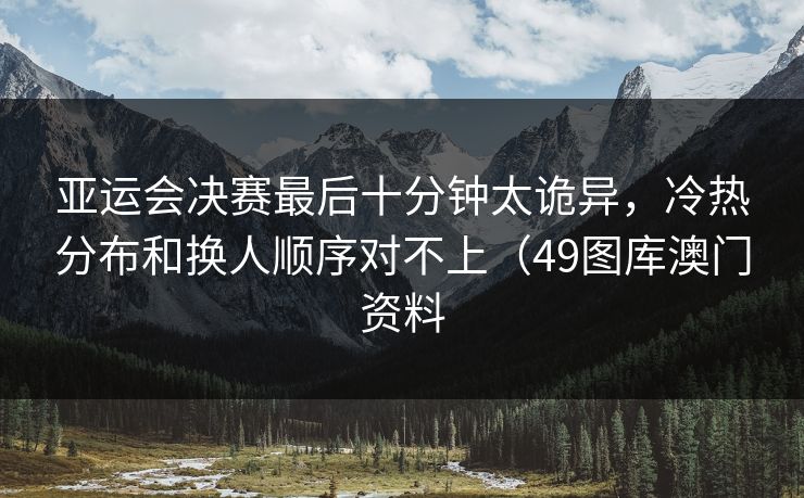 亚运会决赛最后十分钟太诡异，冷热分布和换人顺序对不上（49图库澳门资料