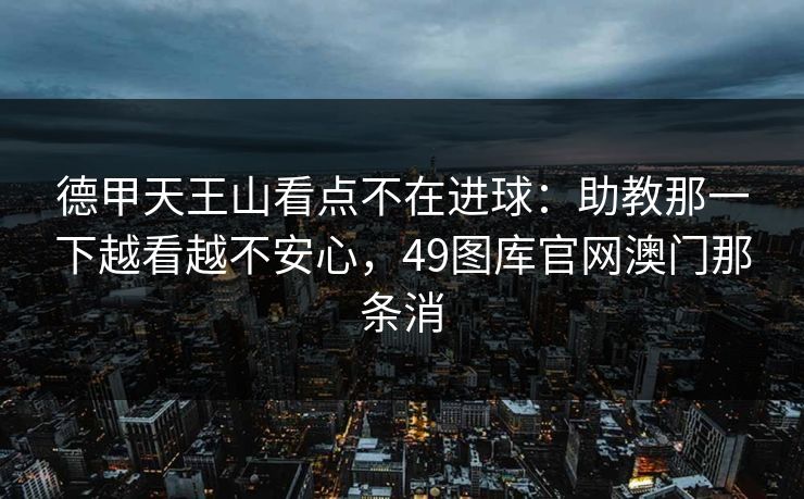 德甲天王山看点不在进球：助教那一下越看越不安心，49图库官网澳门那条消