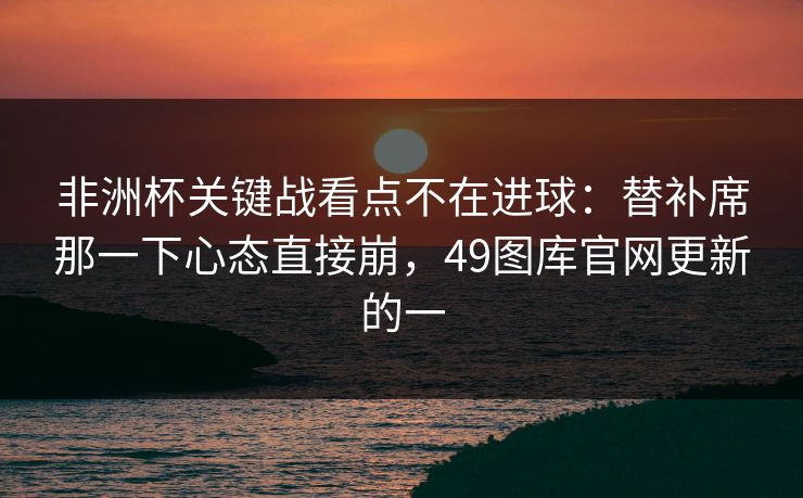 非洲杯关键战看点不在进球：替补席那一下心态直接崩，49图库官网更新的一