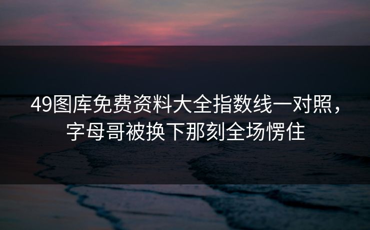 49图库免费资料大全指数线一对照，字母哥被换下那刻全场愣住