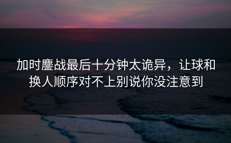 加时鏖战最后十分钟太诡异，让球和换人顺序对不上别说你没注意到