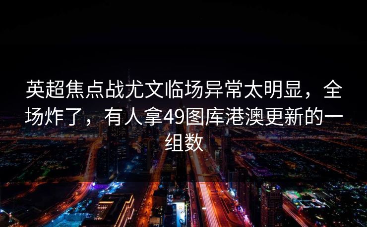 英超焦点战尤文临场异常太明显，全场炸了，有人拿49图库港澳更新的一组数
