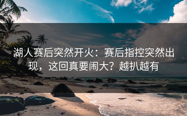 湖人赛后突然开火：赛后指控突然出现，这回真要闹大？越扒越有