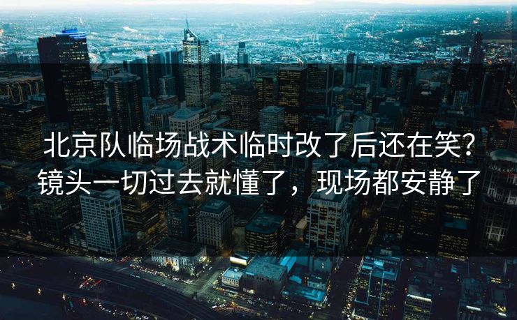 北京队临场战术临时改了后还在笑？镜头一切过去就懂了，现场都安静了