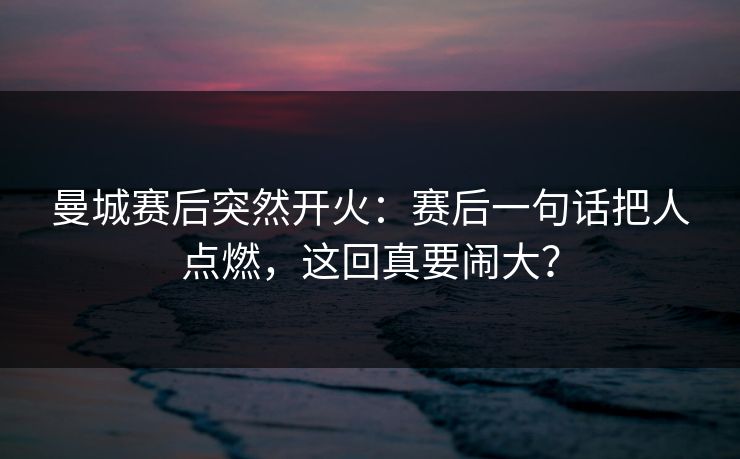 曼城赛后突然开火：赛后一句话把人点燃，这回真要闹大？