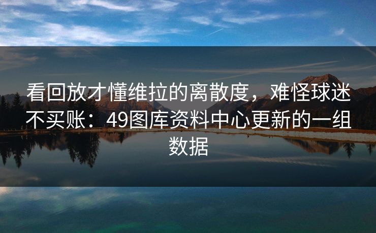 看回放才懂维拉的离散度，难怪球迷不买账：49图库资料中心更新的一组数据