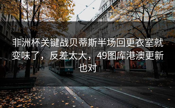 非洲杯关键战贝蒂斯半场回更衣室就变味了，反差太大，49图库港澳更新也对