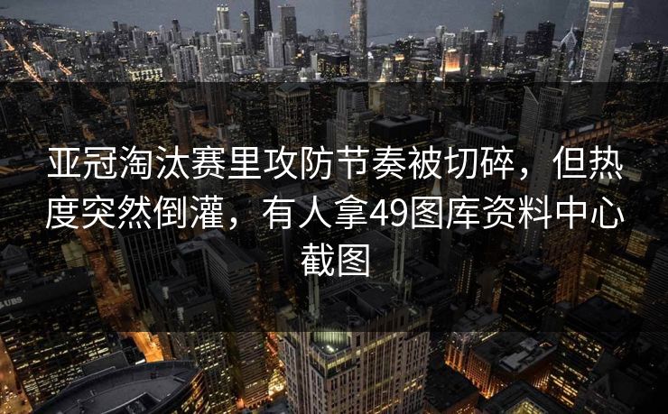 亚冠淘汰赛里攻防节奏被切碎，但热度突然倒灌，有人拿49图库资料中心截图