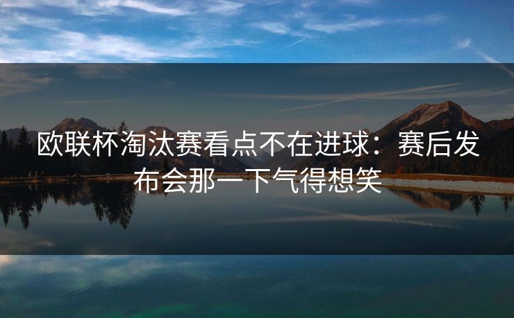 欧联杯淘汰赛看点不在进球：赛后发布会那一下气得想笑