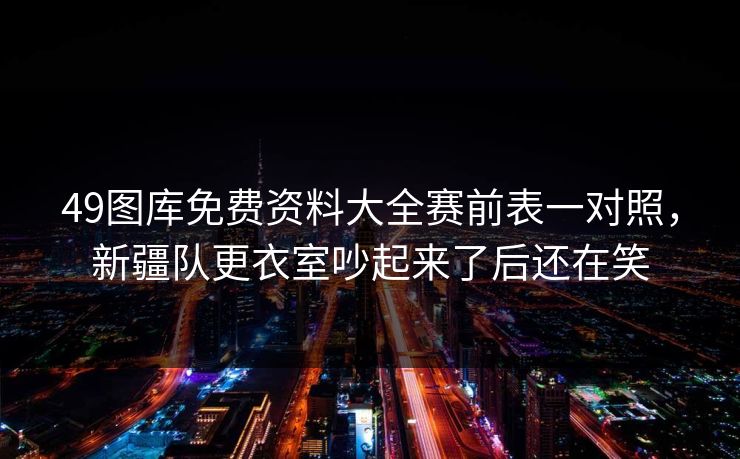 49图库免费资料大全赛前表一对照，新疆队更衣室吵起来了后还在笑