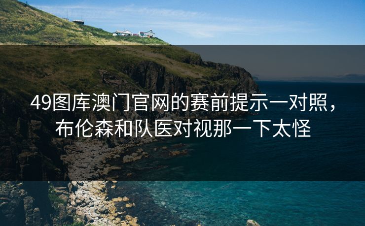 49图库澳门官网的赛前提示一对照，布伦森和队医对视那一下太怪