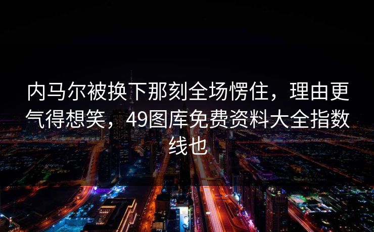 内马尔被换下那刻全场愣住，理由更气得想笑，49图库免费资料大全指数线也