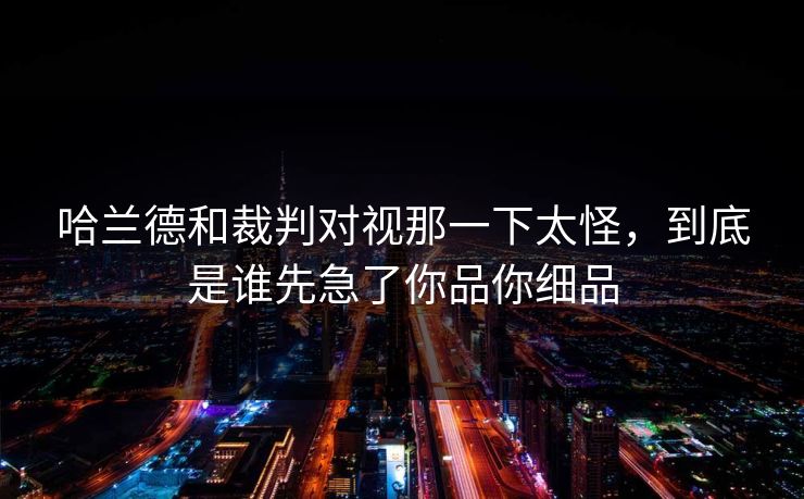 哈兰德和裁判对视那一下太怪，到底是谁先急了你品你细品