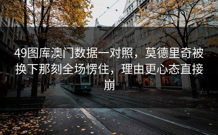 49图库澳门数据一对照，莫德里奇被换下那刻全场愣住，理由更心态直接崩