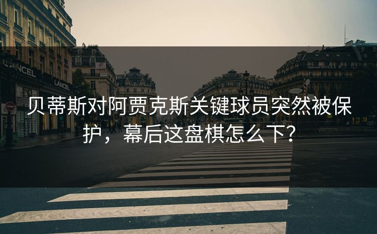贝蒂斯对阿贾克斯关键球员突然被保护，幕后这盘棋怎么下？