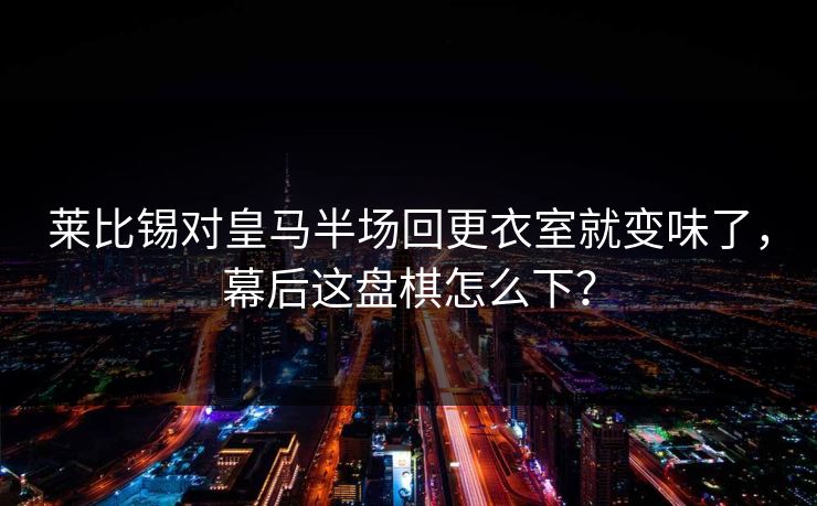 莱比锡对皇马半场回更衣室就变味了，幕后这盘棋怎么下？