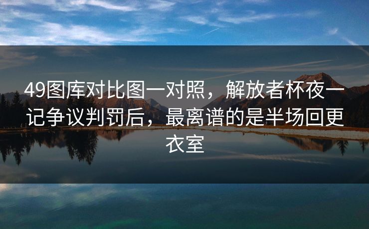 49图库对比图一对照，解放者杯夜一记争议判罚后，最离谱的是半场回更衣室