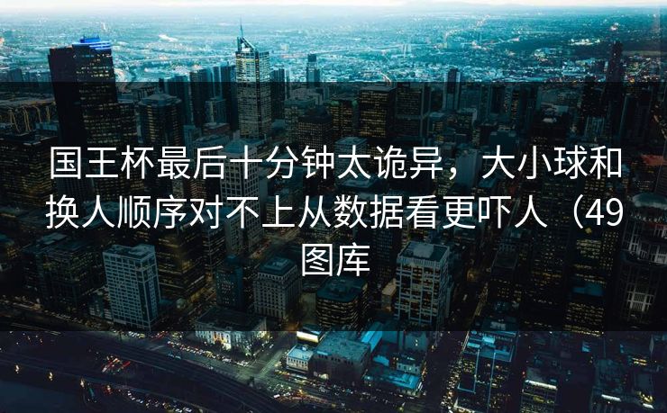 国王杯最后十分钟太诡异,大小球和换人顺序对不上从数据看更吓人(49图库 国王杯最后十分钟太诡异,大小球和换人顺序对不上从数据看更吓人(49图库